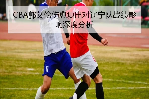 CBA郭艾伦伤愈复出对辽宁队战绩影响深度分析